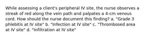 While assessing a client's peripheral IV site, the nurse observes a streak of red along the vein path and palpates a 4-cm venous cord. How should the nurse document this finding? a. "Grade 3 phlebitis at IV site" b. "Infection at IV site" c. "Thrombosed area at IV site" d. "Infiltration at IV site"