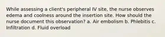 While assessing a client's peripheral IV site, the nurse observes edema and coolness around the insertion site. How should the nurse document this observation? a. Air embolism b. Phlebitis c. Infiltration d. Fluid overload