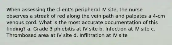 When assessing the client's peripheral IV site, the nurse observes a streak of red along the vein path and palpates a 4-cm venous cord. What is the most accurate documentation of this finding? a. Grade 3 phlebitis at IV site b. Infection at IV site c. Thrombosed area at IV site d. Infiltration at IV site