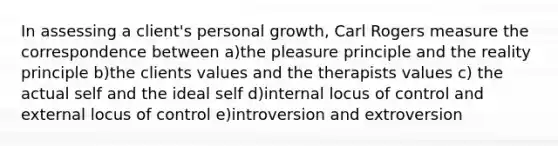 In assessing a client's personal growth, Carl Rogers measure the correspondence between a)the pleasure principle and the reality principle b)the clients values and the therapists values c) the actual self and the ideal self d)internal locus of control and external locus of control e)introversion and extroversion