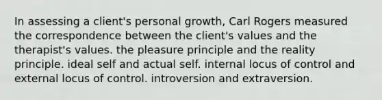 In assessing a client's personal growth, Carl Rogers measured the correspondence between the client's values and the therapist's values. the pleasure principle and the reality principle. ideal self and actual self. internal locus of control and external locus of control. introversion and extraversion.