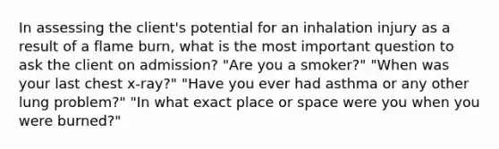 In assessing the client's potential for an inhalation injury as a result of a flame burn, what is the most important question to ask the client on admission? "Are you a smoker?" "When was your last chest x-ray?" "Have you ever had asthma or any other lung problem?" "In what exact place or space were you when you were burned?"