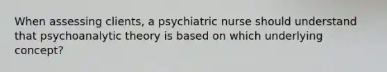 When assessing clients, a psychiatric nurse should understand that psychoanalytic theory is based on which underlying concept?