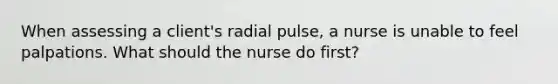 When assessing a client's radial pulse, a nurse is unable to feel palpations. What should the nurse do first?