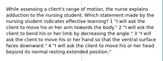 While assessing a client's range of motion, the nurse explains adduction to the nursing student. Which statement made by the nursing student indicates effective learning? 1 "I will ask the client to move his or her arm towards the body." 2 "I will ask the client to bend his or her limb by decreasing the angle." 3 "I will ask the client to move his or her hand so that the ventral surface faces downward." 4 "I will ask the client to move his or her head beyond its normal resting extended position."