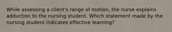 While assessing a client's range of motion, the nurse explains adduction to the nursing student. Which statement made by the nursing student indicates effective learning?