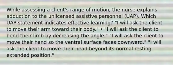 While assessing a client's range of motion, the nurse explains adduction to the unlicensed assistive personnel (UAP). Which UAP statement indicates effective learning? "I will ask the client to move their arm toward their body." • "I will ask the client to bend their limb by decreasing the angle." "I will ask the client to move their hand so the ventral surface faces downward." "I will ask the client to move their head beyond its normal resting extended position."