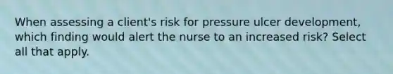 When assessing a client's risk for pressure ulcer development, which finding would alert the nurse to an increased risk? Select all that apply.