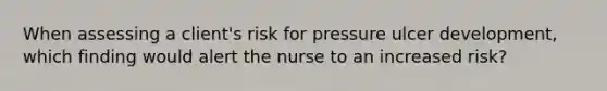 When assessing a client's risk for pressure ulcer development, which finding would alert the nurse to an increased risk?