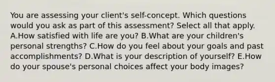 You are assessing your client​'s ​self-concept. Which questions would you ask as part of this ​assessment? Select all that apply. A.How satisfied with life are​ you? B.What are your children​'s personal​ strengths? C.How do you feel about your goals and past​ accomplishments? D.What is your description of​ yourself? E.How do your spouse​'s personal choices affect your body​ images?