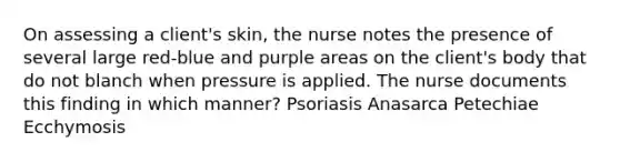 On assessing a client's skin, the nurse notes the presence of several large red-blue and purple areas on the client's body that do not blanch when pressure is applied. The nurse documents this finding in which manner? Psoriasis Anasarca Petechiae Ecchymosis