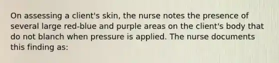 On assessing a client's skin, the nurse notes the presence of several large red-blue and purple areas on the client's body that do not blanch when pressure is applied. The nurse documents this finding as: