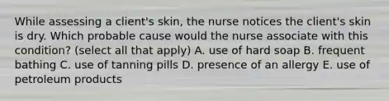 While assessing a client's skin, the nurse notices the client's skin is dry. Which probable cause would the nurse associate with this condition? (select all that apply) A. use of hard soap B. frequent bathing C. use of tanning pills D. presence of an allergy E. use of petroleum products