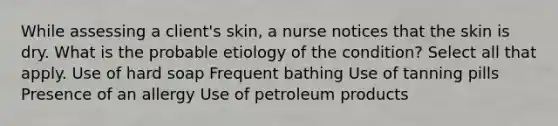 While assessing a client's skin, a nurse notices that the skin is dry. What is the probable etiology of the condition? Select all that apply. Use of hard soap Frequent bathing Use of tanning pills Presence of an allergy Use of petroleum products