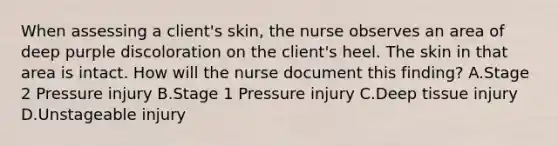 When assessing a client's skin, the nurse observes an area of deep purple discoloration on the client's heel. The skin in that area is intact. How will the nurse document this finding? A.Stage 2 Pressure injury B.Stage 1 Pressure injury C.Deep tissue injury D.Unstageable injury