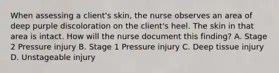 When assessing a client's skin, the nurse observes an area of deep purple discoloration on the client's heel. The skin in that area is intact. How will the nurse document this finding? A. Stage 2 Pressure injury B. Stage 1 Pressure injury C. Deep tissue injury D. Unstageable injury