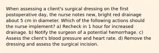 When assessing a client's surgical dressing on the first postoperative day, the nurse notes new, bright red drainage about 5 cm in diameter. Which of the following actions should the nurse implement? a) Recheck in 1 hour for increased drainage. b) Notify the surgeon of a potential hemorrhage. c) Assess the client's blood pressure and heart rate. d) Remove the dressing and assess the surgical incision.