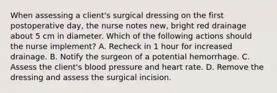 When assessing a client's surgical dressing on the first postoperative day, the nurse notes new, bright red drainage about 5 cm in diameter. Which of the following actions should the nurse implement? A. Recheck in 1 hour for increased drainage. B. Notify the surgeon of a potential hemorrhage. C. Assess the client's blood pressure and heart rate. D. Remove the dressing and assess the surgical incision.