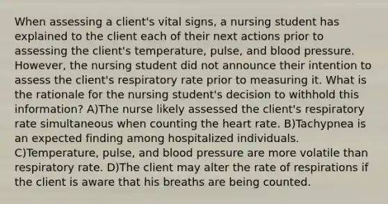 When assessing a client's vital signs, a nursing student has explained to the client each of their next actions prior to assessing the client's temperature, pulse, and blood pressure. However, the nursing student did not announce their intention to assess the client's respiratory rate prior to measuring it. What is the rationale for the nursing student's decision to withhold this information? A)The nurse likely assessed the client's respiratory rate simultaneous when counting the heart rate. B)Tachypnea is an expected finding among hospitalized individuals. C)Temperature, pulse, and blood pressure are more volatile than respiratory rate. D)The client may alter the rate of respirations if the client is aware that his breaths are being counted.