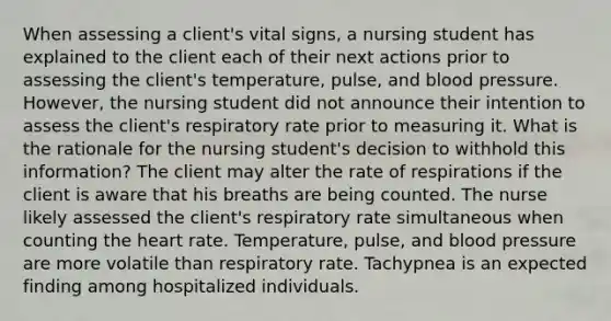 When assessing a client's vital signs, a nursing student has explained to the client each of their next actions prior to assessing the client's temperature, pulse, and blood pressure. However, the nursing student did not announce their intention to assess the client's respiratory rate prior to measuring it. What is the rationale for the nursing student's decision to withhold this information? The client may alter the rate of respirations if the client is aware that his breaths are being counted. The nurse likely assessed the client's respiratory rate simultaneous when counting the heart rate. Temperature, pulse, and blood pressure are more volatile than respiratory rate. Tachypnea is an expected finding among hospitalized individuals.