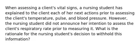 When assessing a client's vital signs, a nursing student has explained to the client each of her next actions prior to assessing the client's temperature, pulse, and blood pressure. However, the nursing student did not announce her intention to assess the client's respiratory rate prior to measuring it. What is the rationale for the nursing student's decision to withhold this information?