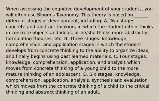 When assessing the cognitive development of your students, you will often use Bloom's Taxonomy. This theory is based on ______ different stages of development, including: A. Two stages: concrete and abstract thinking, in which the student either thinks in concrete objects and ideas, or he/she thinks more abstractly, formulating theories, etc. B. Three stages: knowledge, comprehension, and application stages in which the student develops from concrete thinking to the ability to organize ideas, and finally begins using past learned materials. C. Four stages: knowledge, comprehension, application, and analysis which moves from concrete thinking of a young child to the more mature thinking of an adolescent. D. Six stages: knowledge, comprehension, application, analysis, synthesis and evaluation which moves from the concrete thinking of a child to the critical thinking and abstract thinking of an adult.