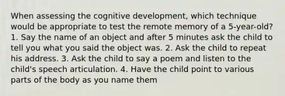 When assessing the cognitive development, which technique would be appropriate to test the remote memory of a 5-year-old? 1. Say the name of an object and after 5 minutes ask the child to tell you what you said the object was. 2. Ask the child to repeat his address. 3. Ask the child to say a poem and listen to the child's speech articulation. 4. Have the child point to various parts of the body as you name them