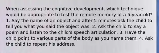 When assessing the cognitive development, which technique would be appropriate to test the remote memory of a 5-year-old? 1. Say the name of an object and after 5 minutes ask the child to tell you what you said the object was. 2. Ask the child to say a poem and listen to the child's speech articulation. 3. Have the child point to various parts of the body as you name them. 4. Ask the child to repeat his address.