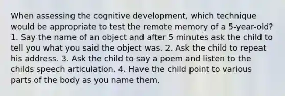 When assessing the cognitive development, which technique would be appropriate to test the remote memory of a 5-year-old? 1. Say the name of an object and after 5 minutes ask the child to tell you what you said the object was. 2. Ask the child to repeat his address. 3. Ask the child to say a poem and listen to the childs speech articulation. 4. Have the child point to various parts of the body as you name them.