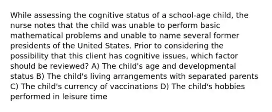 While assessing the cognitive status of a school-age child, the nurse notes that the child was unable to perform basic mathematical problems and unable to name several former presidents of the United States. Prior to considering the possibility that this client has cognitive issues, which factor should be reviewed? A) The child's age and developmental status B) The child's living arrangements with separated parents C) The child's currency of vaccinations D) The child's hobbies performed in leisure time