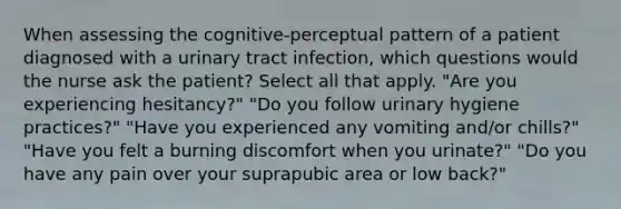 When assessing the cognitive-perceptual pattern of a patient diagnosed with a urinary tract infection, which questions would the nurse ask the patient? Select all that apply. "Are you experiencing hesitancy?" "Do you follow urinary hygiene practices?" "Have you experienced any vomiting and/or chills?" "Have you felt a burning discomfort when you urinate?" "Do you have any pain over your suprapubic area or low back?"