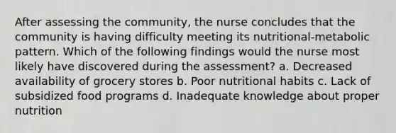 After assessing the community, the nurse concludes that the community is having difficulty meeting its nutritional-metabolic pattern. Which of the following findings would the nurse most likely have discovered during the assessment? a. Decreased availability of grocery stores b. Poor nutritional habits c. Lack of subsidized food programs d. Inadequate knowledge about proper nutrition