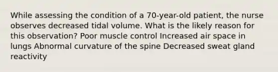 While assessing the condition of a 70-year-old patient, the nurse observes decreased tidal volume. What is the likely reason for this observation? Poor muscle control Increased air space in lungs Abnormal curvature of the spine Decreased sweat gland reactivity