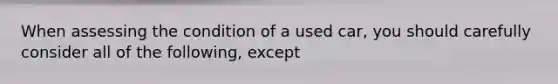 When assessing the condition of a used car, you should carefully consider all of the following, except