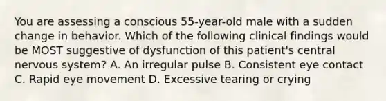 You are assessing a conscious 55-year-old male with a sudden change in behavior. Which of the following clinical findings would be MOST suggestive of dysfunction of this patient's central nervous system? A. An irregular pulse B. Consistent eye contact C. Rapid eye movement D. Excessive tearing or crying