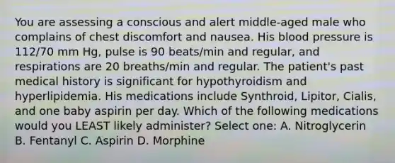 You are assessing a conscious and alert middle-aged male who complains of chest discomfort and nausea. His blood pressure is 112/70 mm Hg, pulse is 90 beats/min and regular, and respirations are 20 breaths/min and regular. The patient's past medical history is significant for hypothyroidism and hyperlipidemia. His medications include Synthroid, Lipitor, Cialis, and one baby aspirin per day. Which of the following medications would you LEAST likely administer? Select one: A. Nitroglycerin B. Fentanyl C. Aspirin D. Morphine