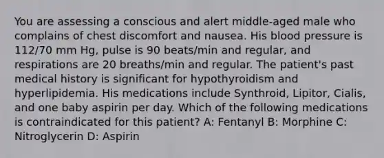 You are assessing a conscious and alert middle-aged male who complains of chest discomfort and nausea. His <a href='https://www.questionai.com/knowledge/kD0HacyPBr-blood-pressure' class='anchor-knowledge'>blood pressure</a> is 112/70 mm Hg, pulse is 90 beats/min and regular, and respirations are 20 breaths/min and regular. The patient's past medical history is significant for hypothyroidism and hyperlipidemia. His medications include Synthroid, Lipitor, Cialis, and one baby aspirin per day. Which of the following medications is contraindicated for this patient? A: Fentanyl B: Morphine C: Nitroglycerin D: Aspirin