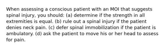 When assessing a conscious patient with an MOI that suggests spinal injury, you should: (a) determine if the strength in all extremities is equal. (b) rule out a spinal injury if the patient denies neck pain. (c) defer spinal immobilization if the patient is ambulatory. (d) ask the patient to move his or her head to assess for pain.