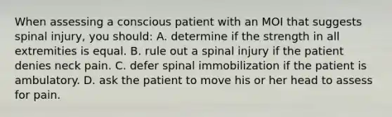 When assessing a conscious patient with an MOI that suggests spinal injury, you should: A. determine if the strength in all extremities is equal. B. rule out a spinal injury if the patient denies neck pain. C. defer spinal immobilization if the patient is ambulatory. D. ask the patient to move his or her head to assess for pain.