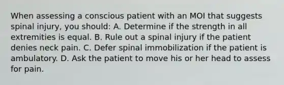 When assessing a conscious patient with an MOI that suggests spinal injury, you should: A. Determine if the strength in all extremities is equal. B. Rule out a spinal injury if the patient denies neck pain. C. Defer spinal immobilization if the patient is ambulatory. D. Ask the patient to move his or her head to assess for pain.