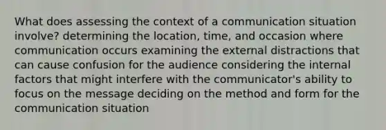 What does assessing the context of a communication situation involve? determining the location, time, and occasion where communication occurs examining the external distractions that can cause confusion for the audience considering the internal factors that might interfere with the communicator's ability to focus on the message deciding on the method and form for the communication situation