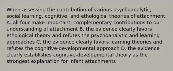 When assessing the contribution of various psychoanalytic, social learning, cognitive, and ethological theories of attachment A. all four make important, complementary contributions to our understanding of attachment B. the evidence clearly favors ethological theory and refutes the psychoanalytic and learning approaches C. the evidence clearly favors learning theories and refutes the cognitive-developmental approach D. the evidence clearly establishes cognitive-developmental theory as the strongest explanation for infant attachments