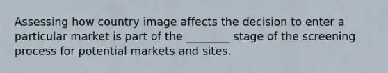 Assessing how country image affects the decision to enter a particular market is part of the ________ stage of the screening process for potential markets and sites.