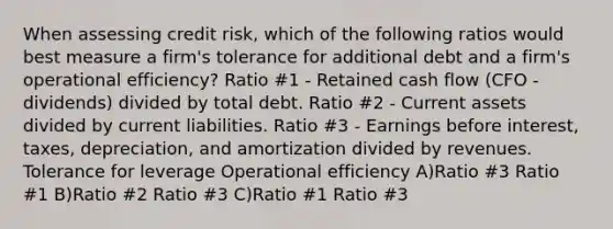 When assessing credit risk, which of the following ratios would best measure a firm's tolerance for additional debt and a firm's operational efficiency? Ratio #1 - Retained cash flow (CFO - dividends) divided by total debt. Ratio #2 - Current assets divided by current liabilities. Ratio #3 - Earnings before interest, taxes, depreciation, and amortization divided by revenues. Tolerance for leverage Operational efficiency A)Ratio #3 Ratio #1 B)Ratio #2 Ratio #3 C)Ratio #1 Ratio #3