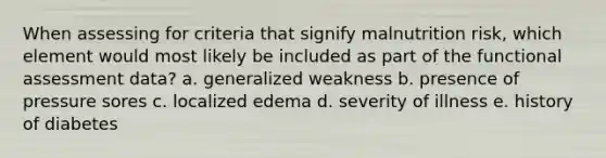 When assessing for criteria that signify malnutrition risk, which element would most likely be included as part of the functional assessment data? a. generalized weakness b. presence of pressure sores c. localized edema d. severity of illness e. history of diabetes