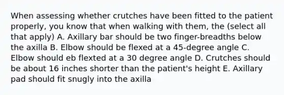 When assessing whether crutches have been fitted to the patient properly, you know that when walking with them, the (select all that apply) A. Axillary bar should be two finger-breadths below the axilla B. Elbow should be flexed at a 45-degree angle C. Elbow should eb flexted at a 30 degree angle D. Crutches should be about 16 inches shorter than the patient's height E. Axillary pad should fit snugly into the axilla