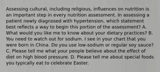 Assessing cultural, including religious, influences on nutrition is an important step in every nutrition assessment. In assessing a patient newly diagnosed with hypertension, which statement best reflects a way to begin this portion of the assessment? A. What would you like me to know about your dietary practices? B. You need to watch out for sodium. I see in your chart that you were born in China. Do you use low-sodium or regular soy sauce? C. Please tell me what your people believe about the effect of diet on high blood pressure. D. Please tell me about special foods you typically eat to celebrate Easter.