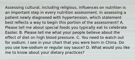 Assessing cultural, including religious, influences on nutrition is an important step in every nutrition assessment. In assessing a patient newly diagnosed with hypertension, which statement best reflects a way to begin this portion of the assessment? A. Please tell me about special foods you typically eat to celebrate Easter. B. Please tell me what your people believe about the effect of diet on high blood pressure. C. You need to watch out for sodium. I see in your chart that you were born in China. Do you use low-sodium or regular soy sauce? D. What would you like me to know about your dietary practices?