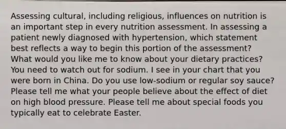 Assessing cultural, including religious, influences on nutrition is an important step in every nutrition assessment. In assessing a patient newly diagnosed with hypertension, which statement best reflects a way to begin this portion of the assessment? What would you like me to know about your dietary practices? You need to watch out for sodium. I see in your chart that you were born in China. Do you use low-sodium or regular soy sauce? Please tell me what your people believe about the effect of diet on high blood pressure. Please tell me about special foods you typically eat to celebrate Easter.