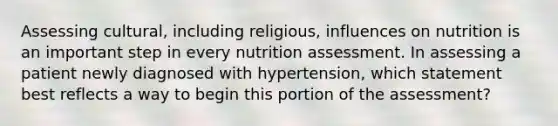 Assessing cultural, including religious, influences on nutrition is an important step in every nutrition assessment. In assessing a patient newly diagnosed with hypertension, which statement best reflects a way to begin this portion of the assessment?